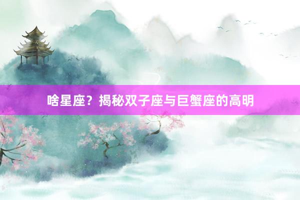 啥星座？揭秘双子座与巨蟹座的高明